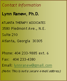 Text Box: Contact informationLynn Ranew, Ph.D.atlanta therapy associates3580 Piedmont Ave., N.E.Suite 210Atlanta, Georgia  30305Phone: 404 233-9885 ext. 6Fax:   404 233-4380 Email: lynnranew@gmail.com(Note: This is not a secure e-mail address)